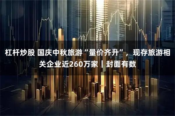 杠桿炒股 國慶中秋旅游“量價齊升”,現存旅游相關企業近260萬家|封面有數